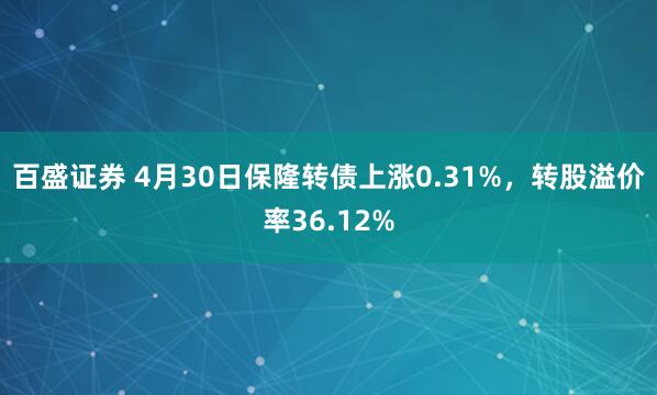 百盛证券 4月30日保隆转债上涨0.31%，转股溢价率36.12%