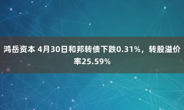 鸿岳资本 4月30日和邦转债下跌0.31%，转股溢价率25.59%