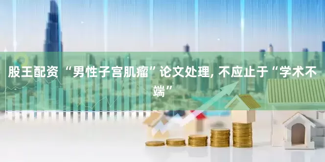 股王配资 “男性子宫肌瘤”论文处理, 不应止于“学术不端”
