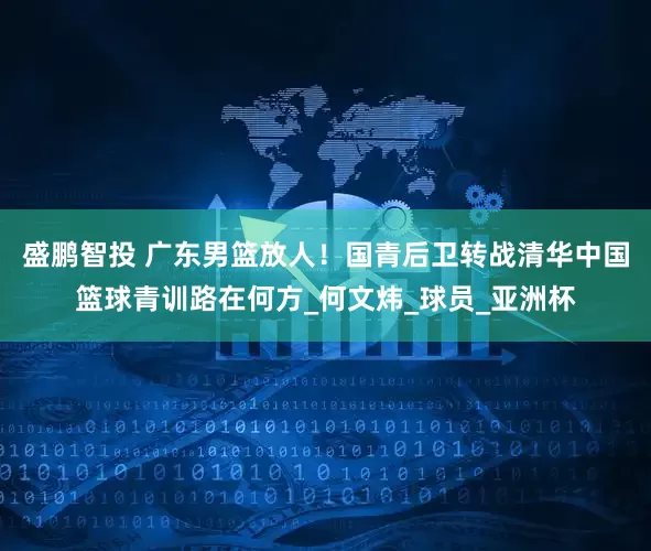 盛鹏智投 广东男篮放人！国青后卫转战清华中国篮球青训路在何方_何文炜_球员_亚洲杯