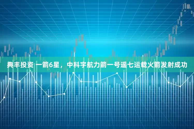 典丰投资 一箭6星，中科宇航力箭一号遥七运载火箭发射成功