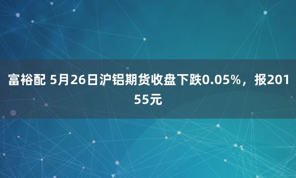 富裕配 5月26日沪铝期货收盘下跌0.05%，报20155元