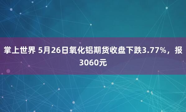 掌上世界 5月26日氧化铝期货收盘下跌3.77%，报3060元