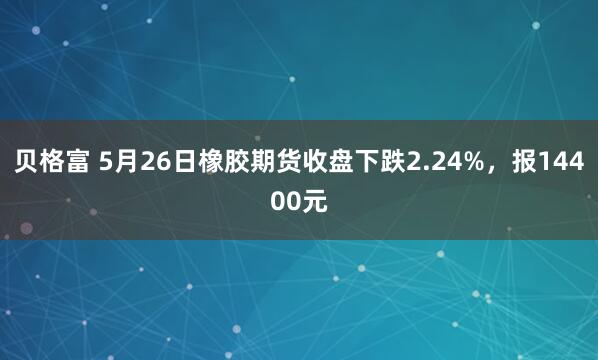 贝格富 5月26日橡胶期货收盘下跌2.24%，报14400元
