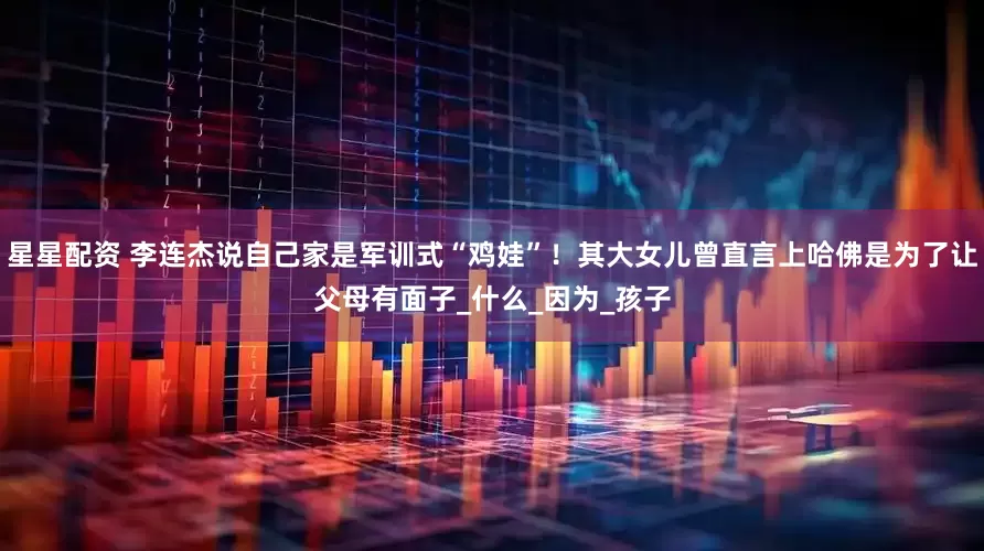 星星配资 李连杰说自己家是军训式“鸡娃”！其大女儿曾直言上哈佛是为了让父母有面子_什么_因为_孩子