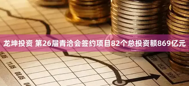 龙坤投资 第26届青洽会签约项目82个总投资额869亿元