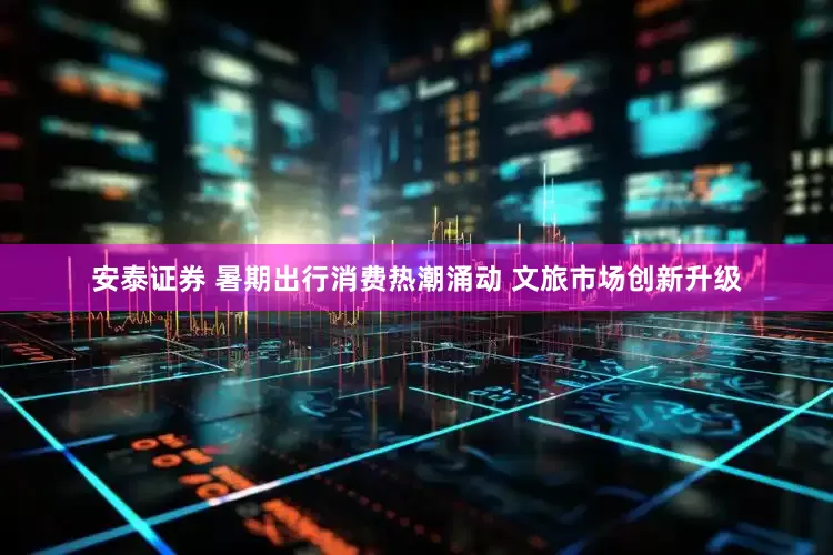 安泰证券 暑期出行消费热潮涌动 文旅市场创新升级