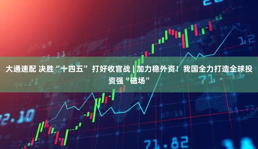 大通速配 决胜“十四五” 打好收官战 | 加力稳外资！我国全力打造全球投资强“磁场”