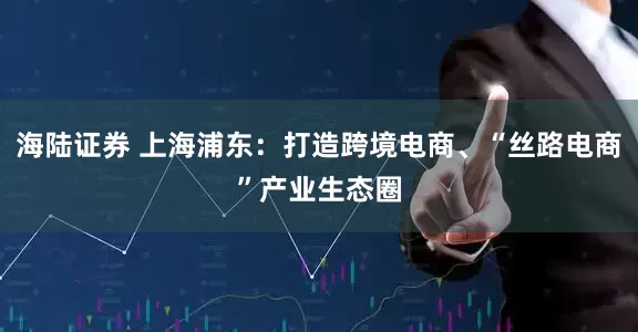 海陆证券 上海浦东：打造跨境电商、“丝路电商”产业生态圈