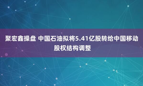 聚宏鑫操盘 中国石油拟将5.41亿股转给中国移动 股权结构调整