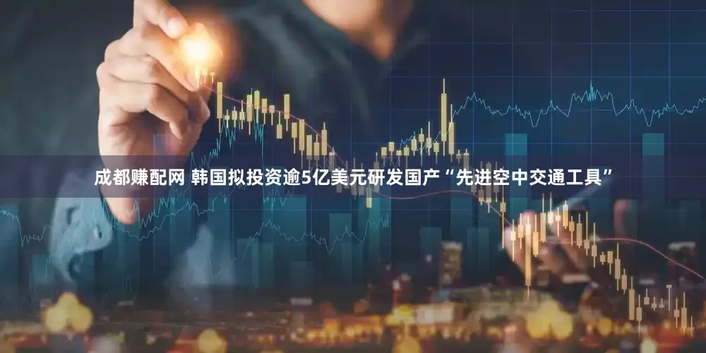 成都赚配网 韩国拟投资逾5亿美元研发国产“先进空中交通工具”