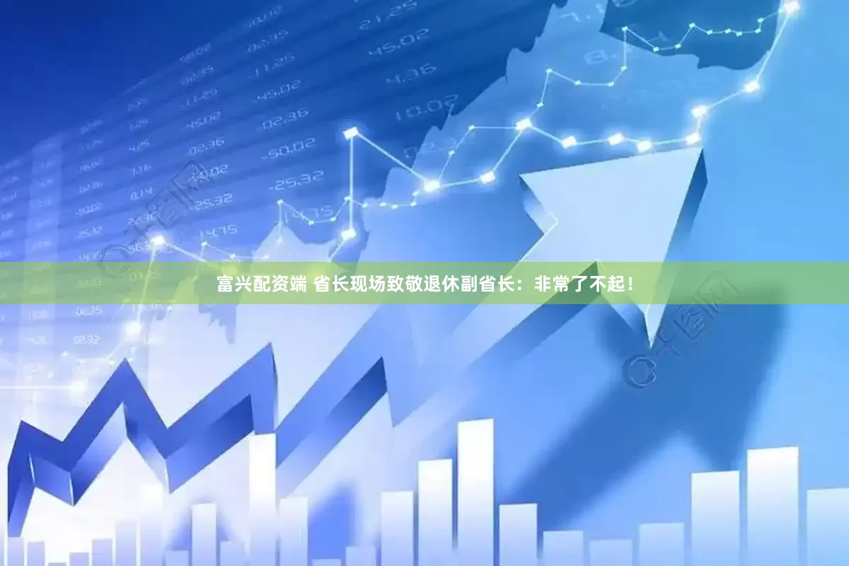 富兴配资端 省长现场致敬退休副省长：非常了不起！