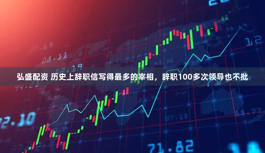 弘盛配资 历史上辞职信写得最多的宰相，辞职100多次领导也不批