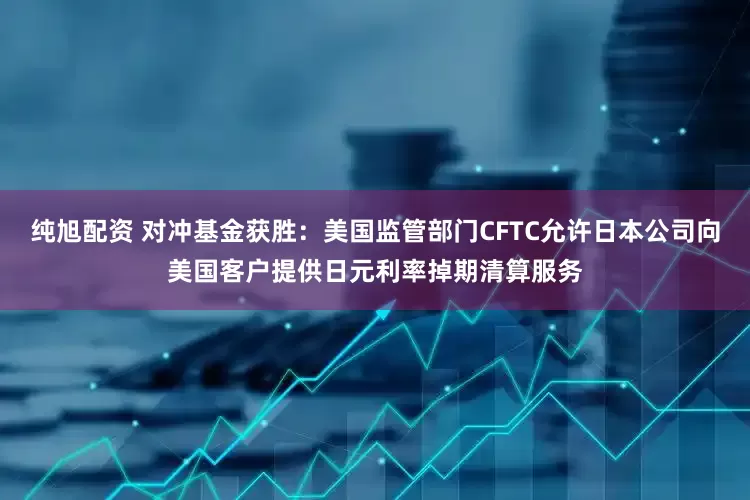 纯旭配资 对冲基金获胜：美国监管部门CFTC允许日本公司向美国客户提供日元利率掉期清算服务