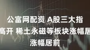 公富网配资 A股三大指数高开 稀土永磁等板块涨幅居前