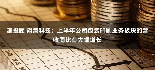 趣投顾 翔港科技：上半年公司包装印刷业务板块的营收同比有大幅增长