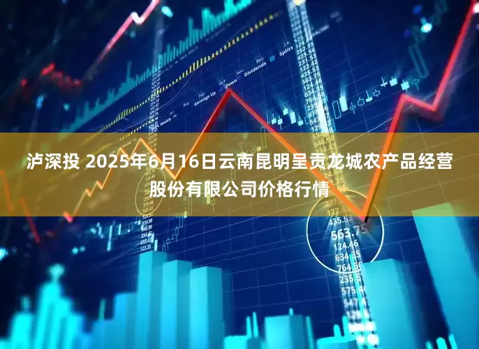 泸深投 2025年6月16日云南昆明呈贡龙城农产品经营股份有限公司价格行情