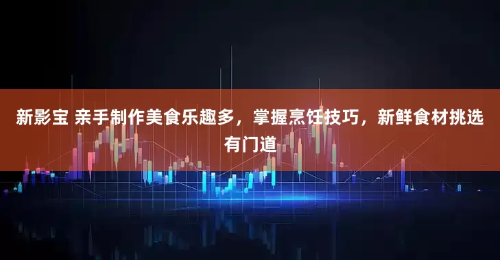新影宝 亲手制作美食乐趣多，掌握烹饪技巧，新鲜食材挑选有门道