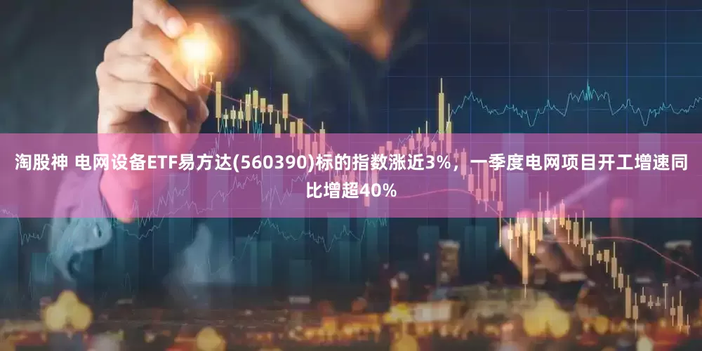 淘股神 电网设备ETF易方达(560390)标的指数涨近3%，一季度电网项目开工增速同比增超40%