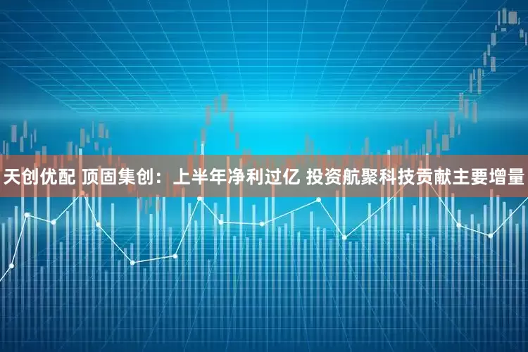 天创优配 顶固集创：上半年净利过亿 投资航聚科技贡献主要增量