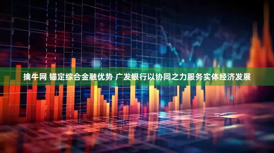 擒牛网 锚定综合金融优势 广发银行以协同之力服务实体经济发展